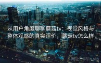 从用户角度聊聊蘑菇tv：视觉风格与整体观感的真实评价，蘑菇tv怎么样