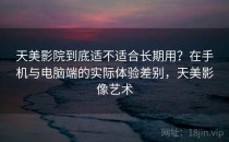天美影院到底适不适合长期用？在手机与电脑端的实际体验差别，天美影像艺术