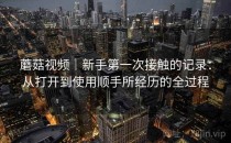 蘑菇视频｜新手第一次接触的记录：从打开到使用顺手所经历的全过程