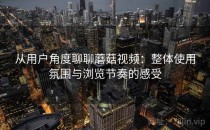 从用户角度聊聊蘑菇视频：整体使用氛围与浏览节奏的感受