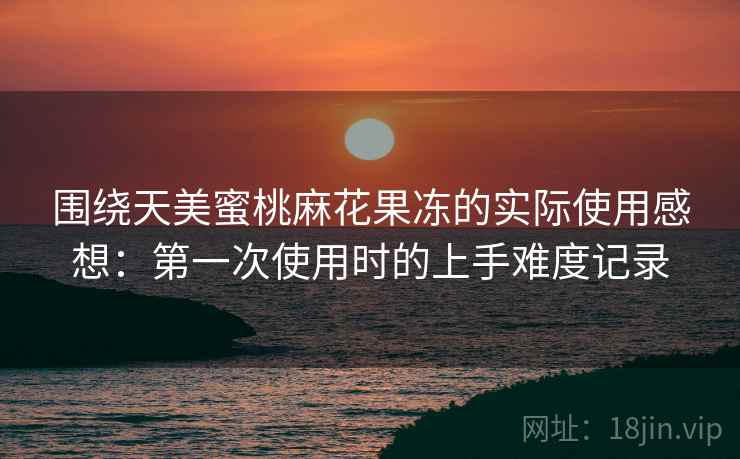 围绕天美蜜桃麻花果冻的实际使用感想:第一次使用时的上手难度记录 第2张 围绕天美蜜桃麻花果冻的实际使用感想:第一次使用时的上手难度记录 第2张