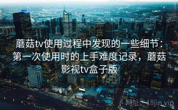蘑菇tv使用过程中发现的一些细节:第一次使用时的上手难度记录,蘑菇影视tv盒子版 第2张 蘑菇tv使用过程中发现的一些细节:第一次使用时的上手难度记录,蘑菇影视tv盒子版 第2张