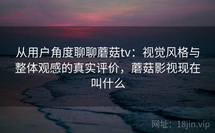 从用户角度聊聊蘑菇tv：视觉风格与整体观感的真实评价，蘑菇影视现在叫什么  第2张