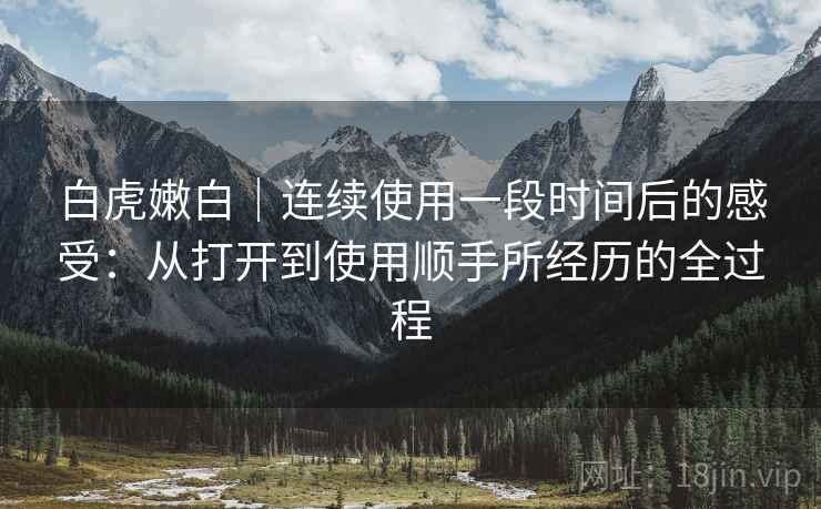 白虎嫩白|连续使用一段时间后的感受:从打开到使用顺手所经历的全过程 第2张 白虎嫩白|连续使用一段时间后的感受:从打开到使用顺手所经历的全过程 第2张
