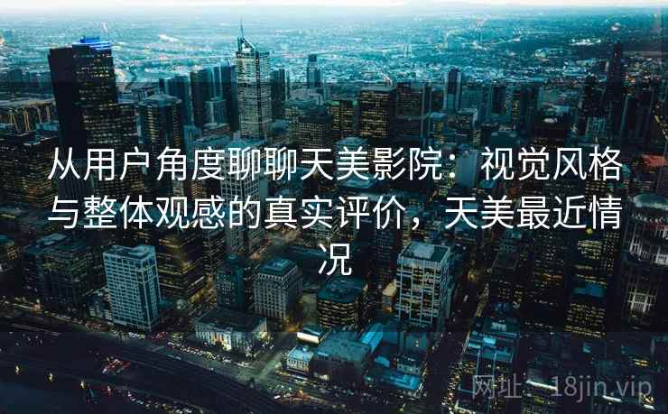 从用户角度聊聊天美影院：视觉风格与整体观感的真实评价，天美最近情况  第2张