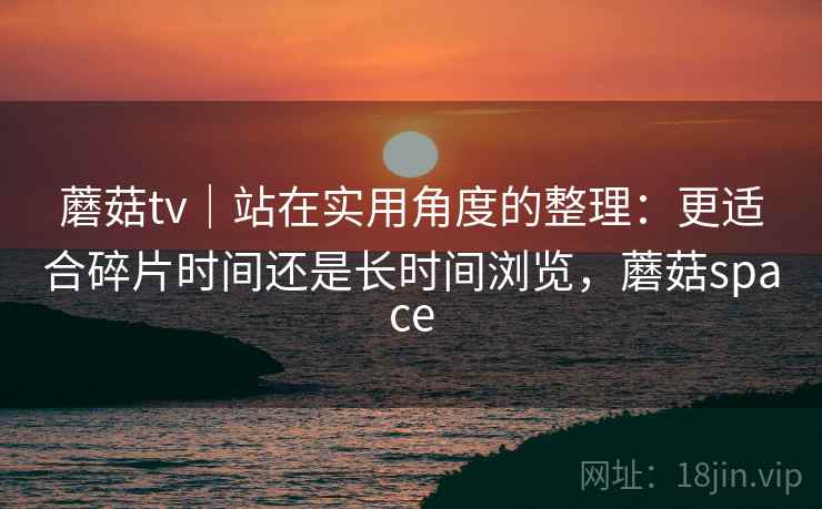 蘑菇tv｜站在实用角度的整理：更适合碎片时间还是长时间浏览，蘑菇space  第1张