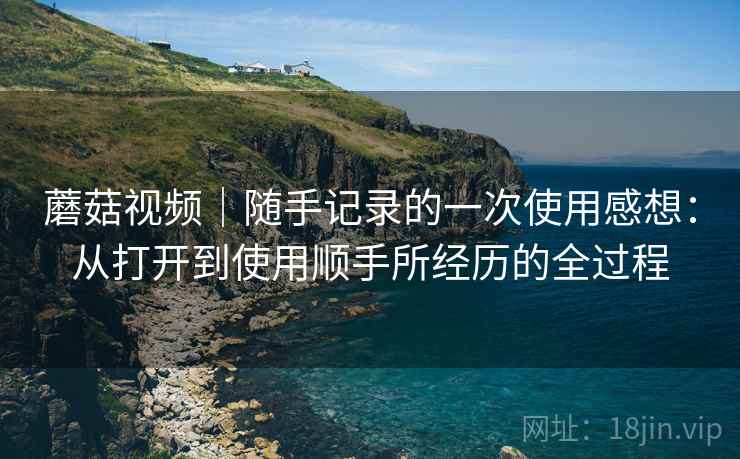 蘑菇视频｜随手记录的一次使用感想：从打开到使用顺手所经历的全过程  第2张