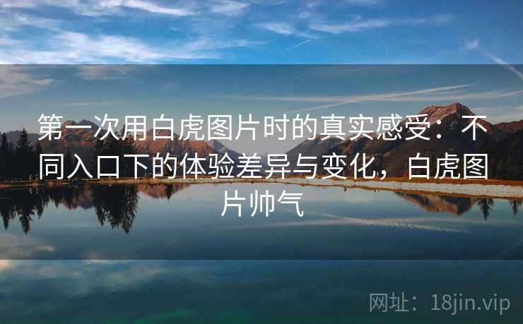 第一次用白虎图片时的真实感受：不同入口下的体验差异与变化，白虎图片帅气  第2张