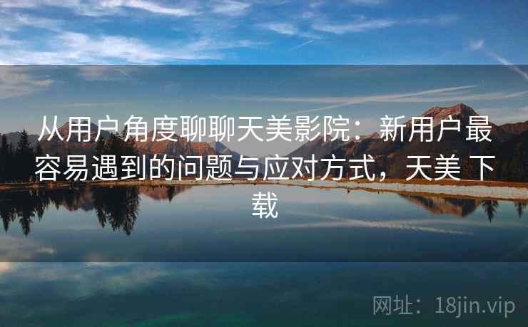 从用户角度聊聊天美影院：新用户最容易遇到的问题与应对方式，天美 下载  第2张