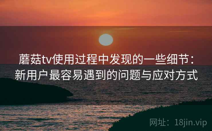 蘑菇tv使用过程中发现的一些细节：新用户最容易遇到的问题与应对方式  第1张
