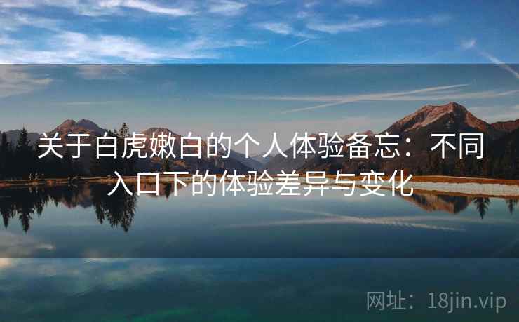 关于白虎嫩白的个人体验备忘：不同入口下的体验差异与变化  第1张