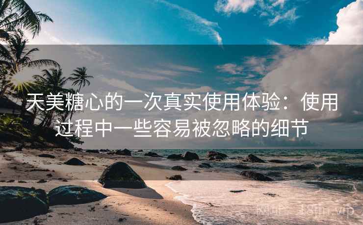 天美糖心的一次真实使用体验：使用过程中一些容易被忽略的细节  第1张