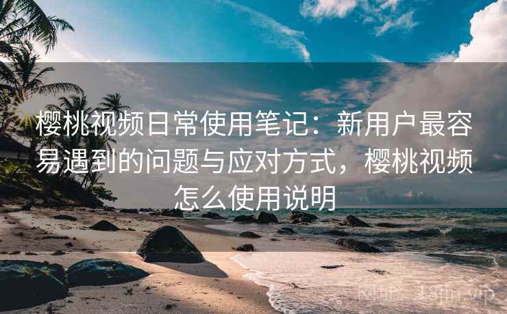 樱桃视频日常使用笔记：新用户最容易遇到的问题与应对方式，樱桃视频怎么使用说明  第1张