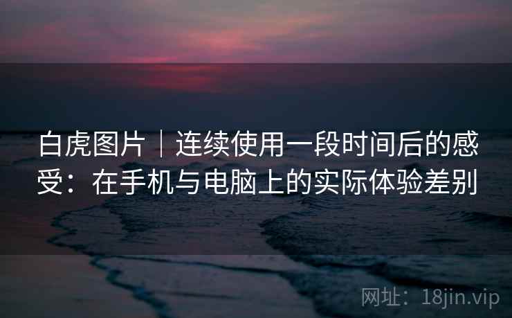 白虎图片｜连续使用一段时间后的感受：在手机与电脑上的实际体验差别  第2张