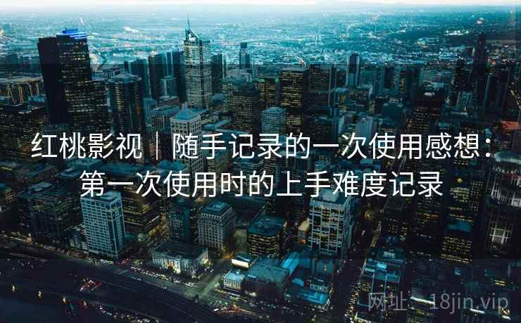 红桃影视｜随手记录的一次使用感想：第一次使用时的上手难度记录  第1张