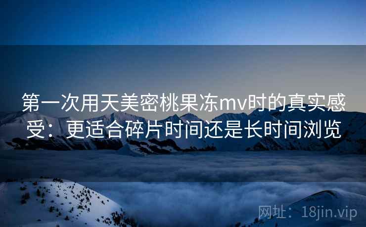 第一次用天美密桃果冻mv时的真实感受：更适合碎片时间还是长时间浏览  第2张