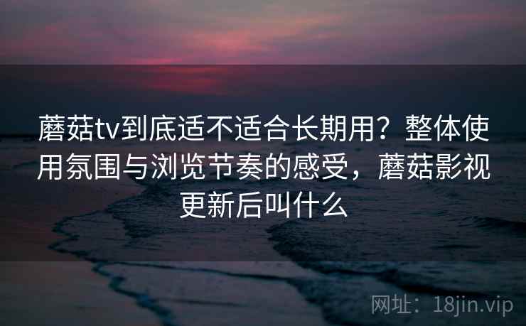 蘑菇tv到底适不适合长期用？整体使用氛围与浏览节奏的感受，蘑菇影视更新后叫什么  第1张