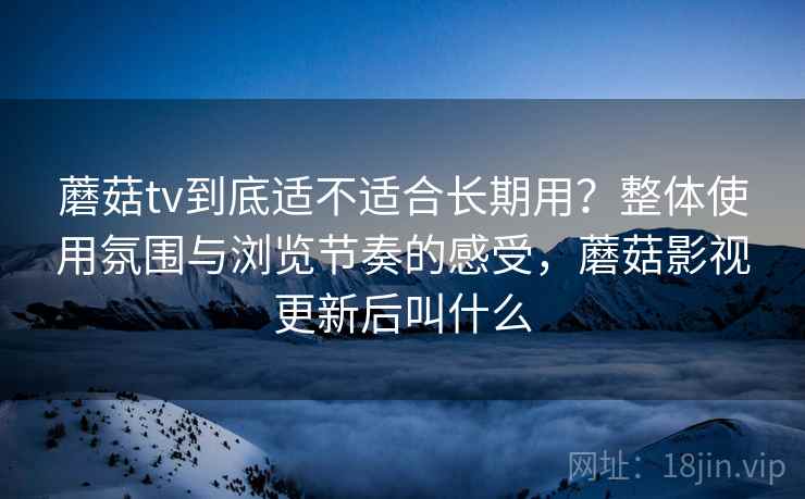 蘑菇tv到底适不适合长期用？整体使用氛围与浏览节奏的感受，蘑菇影视更新后叫什么  第2张