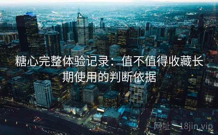 糖心完整体验记录：值不值得收藏长期使用的判断依据  第1张