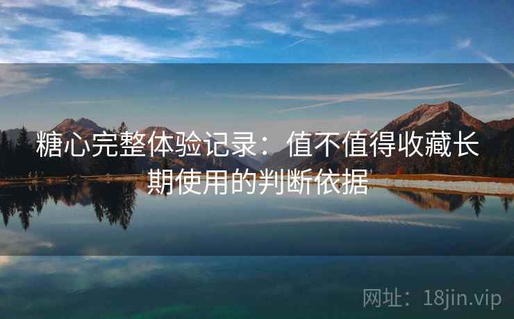 糖心完整体验记录：值不值得收藏长期使用的判断依据  第2张