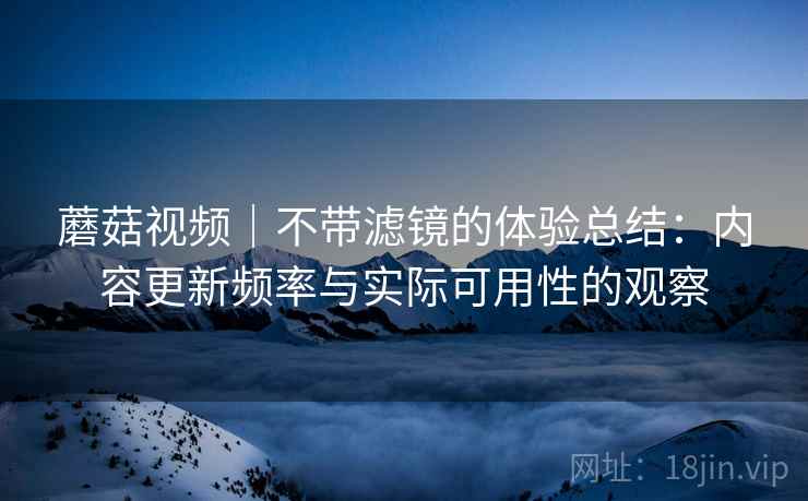 蘑菇视频｜不带滤镜的体验总结：内容更新频率与实际可用性的观察  第1张