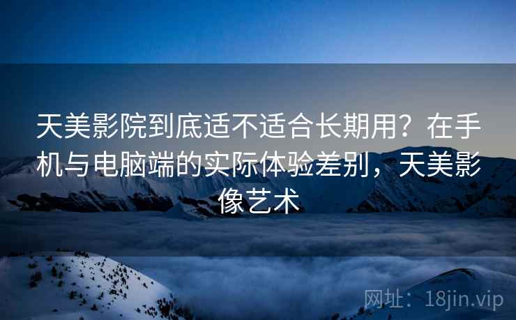 天美影院到底适不适合长期用？在手机与电脑端的实际体验差别，天美影像艺术  第2张