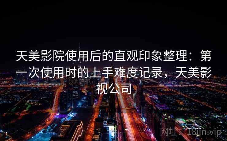 天美影院使用后的直观印象整理：第一次使用时的上手难度记录，天美影视公司  第1张