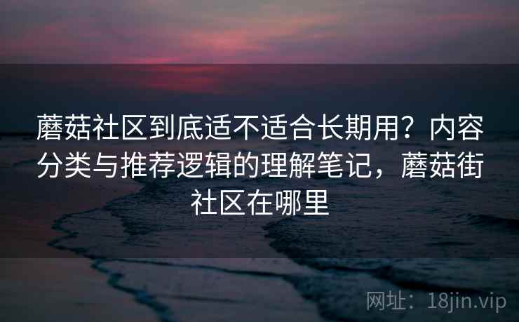 蘑菇社区到底适不适合长期用？内容分类与推荐逻辑的理解笔记，蘑菇街社区在哪里  第1张