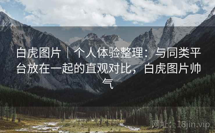 白虎图片｜个人体验整理：与同类平台放在一起的直观对比，白虎图片帅气